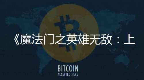 魔法门发布敌验版抢之英纪元雄无先体现已上古