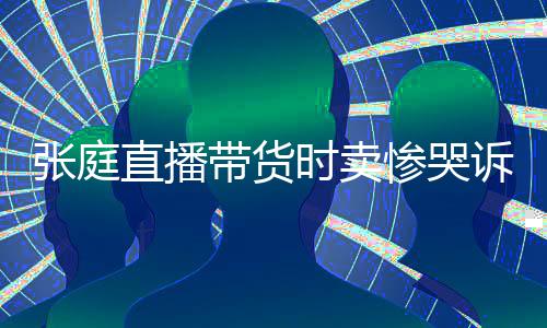 怒斥网友力大带货张庭直播 遭惨哭炒作时卖诉压